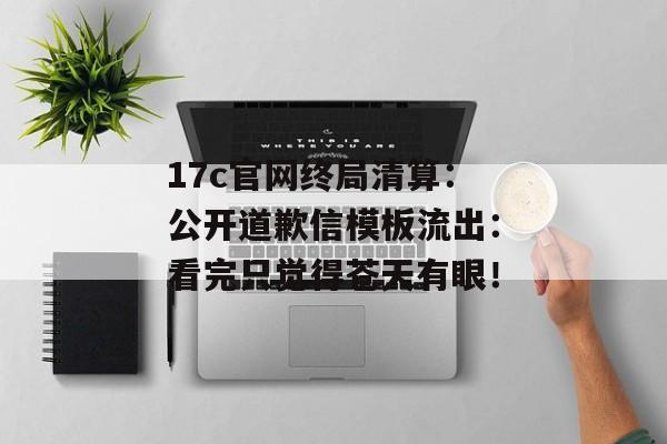 17c官网终局清算：公开道歉信模板流出：看完只觉得苍天有眼！