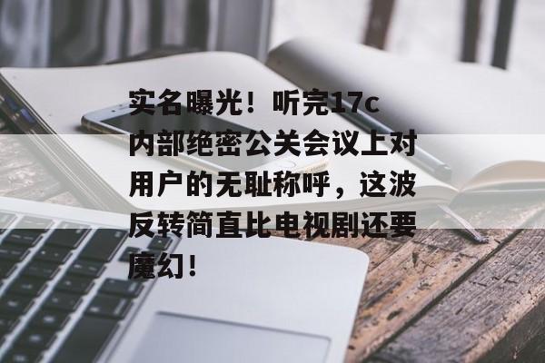 实名曝光！听完17c内部绝密公关会议上对用户的无耻称呼，这波反转简直比电视剧还要魔幻！