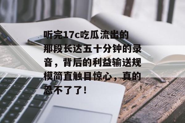 听完17c吃瓜流出的那段长达五十分钟的录音，背后的利益输送规模简直触目惊心，真的忍不了了！