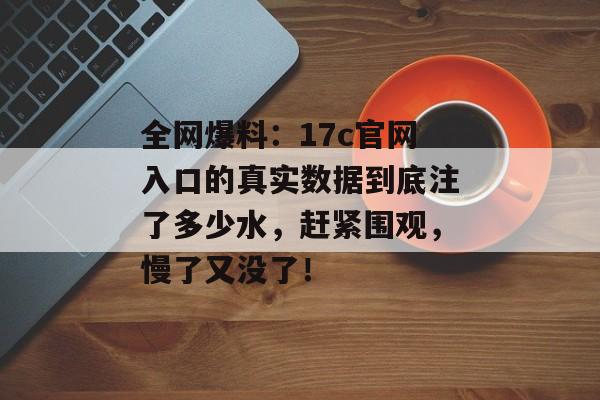 全网爆料：17c官网入口的真实数据到底注了多少水，赶紧围观，慢了又没了！