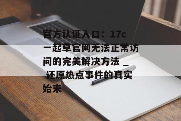 官方认证入口：17c一起草官网无法正常访问的完美解决方法 _ 还原热点事件的真实始末