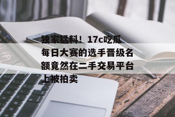 独家猛料！17c吃瓜每日大赛的选手晋级名额竟然在二手交易平台上被拍卖