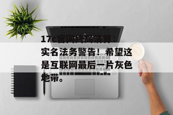 17c官网终局清算：实名法务警告！希望这是互联网最后一片灰色地带。