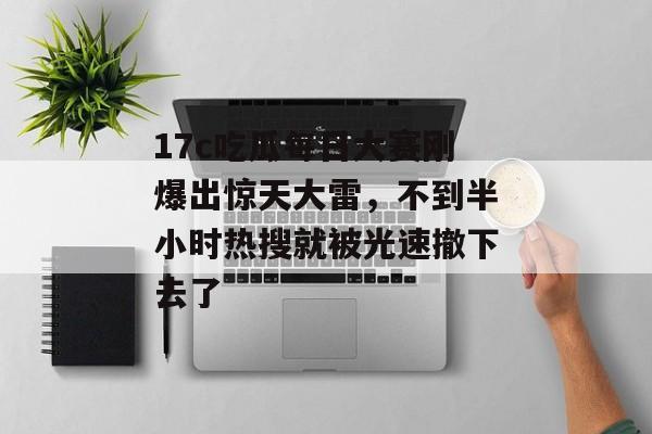 17c吃瓜每日大赛刚爆出惊天大雷，不到半小时热搜就被光速撤下去了
