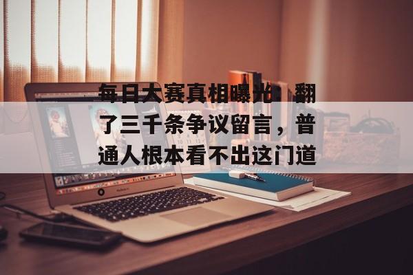 每日大赛真相曝光：翻了三千条争议留言，普通人根本看不出这门道。