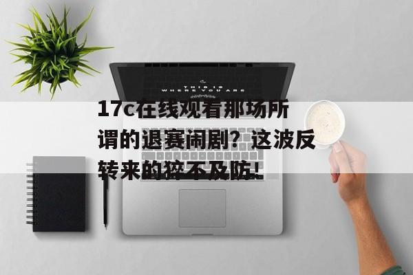 17c在线观看那场所谓的退赛闹剧？这波反转来的猝不及防！