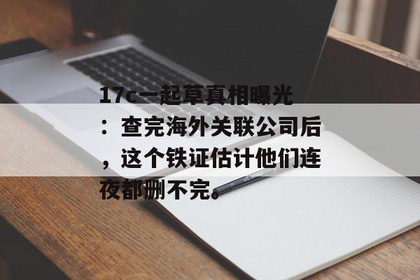 17c一起草真相曝光：查完海外关联公司后，这个铁证估计他们连夜都删不完。
