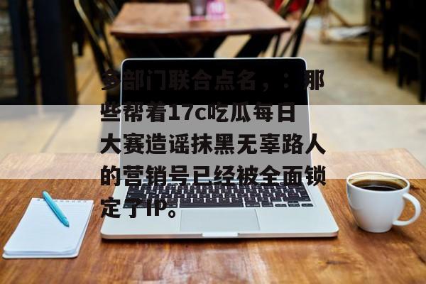 多部门联合点名，：那些帮着17c吃瓜每日大赛造谣抹黑无辜路人的营销号已经被全面锁定了IP。
