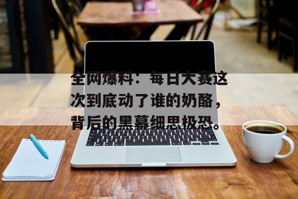 全网爆料：每日大赛这次到底动了谁的奶酪，背后的黑幕细思极恐。