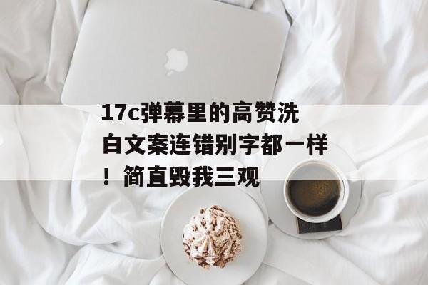 17c弹幕里的高赞洗白文案连错别字都一样！简直毁我三观