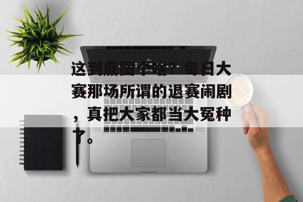 这到底图个啥？每日大赛那场所谓的退赛闹剧，真把大家都当大冤种了。