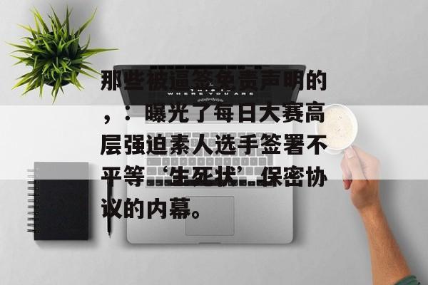 那些被逼签免责声明的，：曝光了每日大赛高层强迫素人选手签署不平等‘生死状’保密协议的内幕。