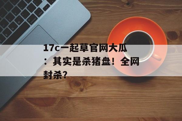 17c一起草官网大瓜：其实是杀猪盘！全网封杀？