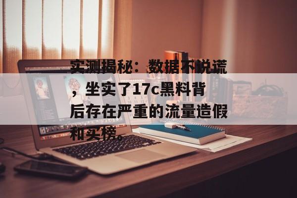 实测揭秘：数据不说谎，坐实了17c黑料背后存在严重的流量造假和买榜。