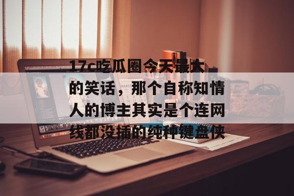 17c吃瓜圈今天最大的笑话，那个自称知情人的博主其实是个连网线都没插的纯种键盘侠