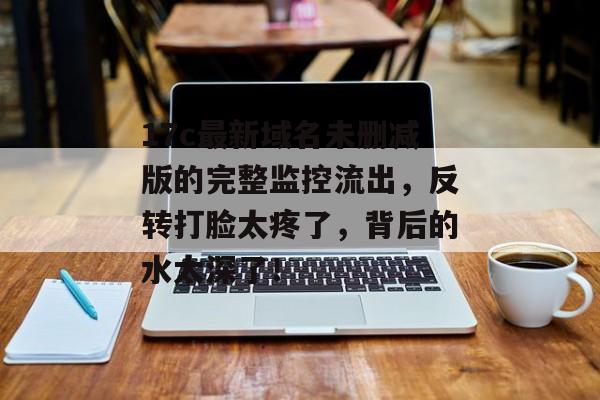 17c最新域名未删减版的完整监控流出，反转打脸太疼了，背后的水太深了！
