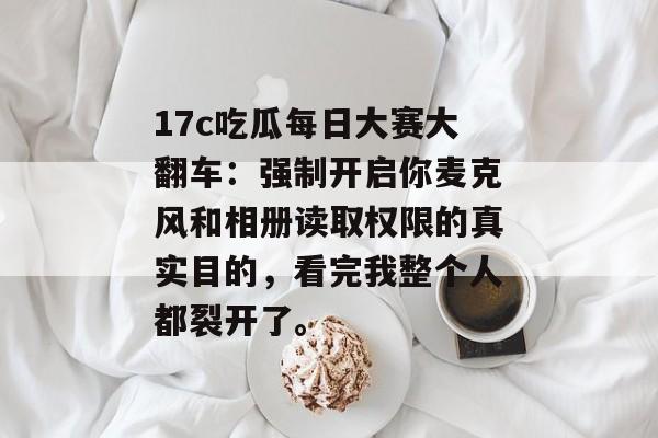 17c吃瓜每日大赛大翻车：强制开启你麦克风和相册读取权限的真实目的，看完我整个人都裂开了。