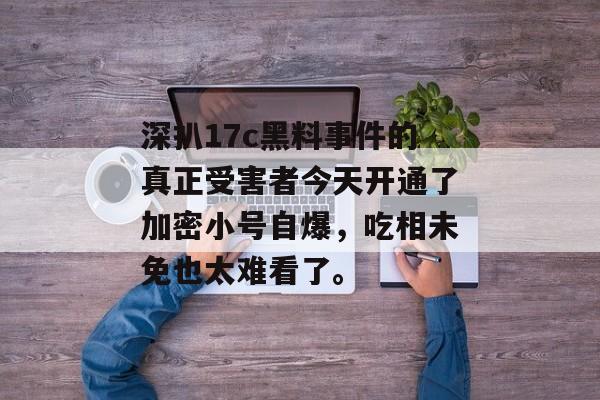 深扒17c黑料事件的真正受害者今天开通了加密小号自爆，吃相未免也太难看了。