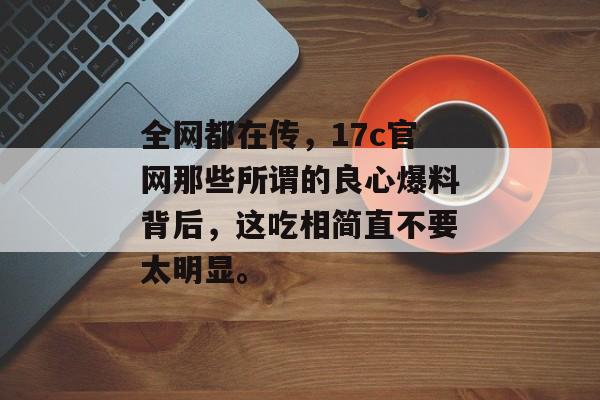 全网都在传，17c官网那些所谓的良心爆料背后，这吃相简直不要太明显。