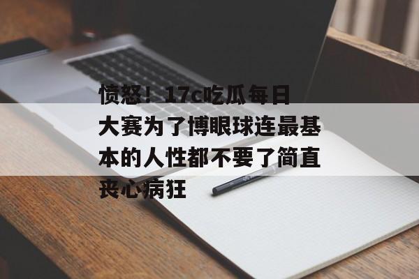 愤怒！17c吃瓜每日大赛为了博眼球连最基本的人性都不要了简直丧心病狂