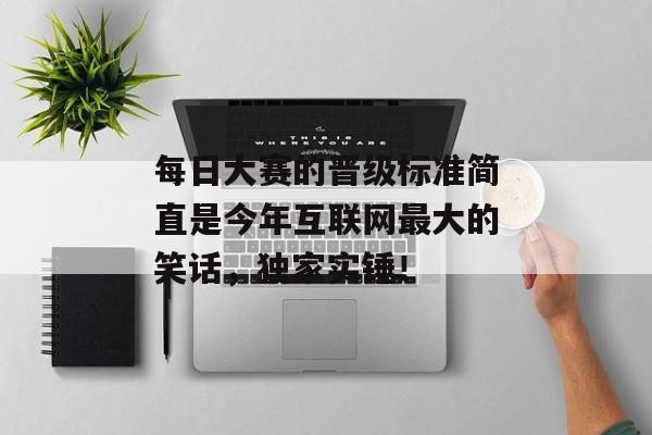 每日大赛的晋级标准简直是今年互联网最大的笑话，独家实锤！
