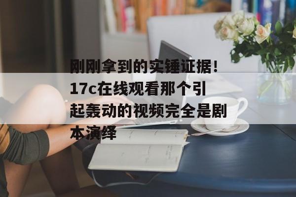 刚刚拿到的实锤证据！17c在线观看那个引起轰动的视频完全是剧本演绎