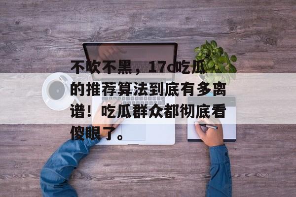 不吹不黑，17c吃瓜的推荐算法到底有多离谱！吃瓜群众都彻底看傻眼了。