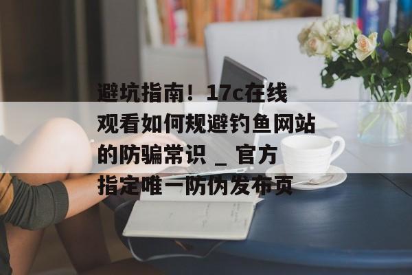 避坑指南！17c在线观看如何规避钓鱼网站的防骗常识 _ 官方指定唯一防伪发布页