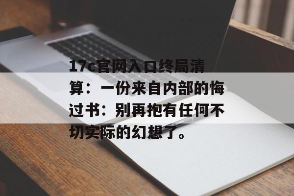 17c官网入口终局清算：一份来自内部的悔过书：别再抱有任何不切实际的幻想了。