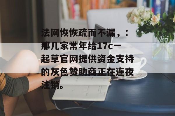 法网恢恢疏而不漏，：那几家常年给17c一起草官网提供资金支持的灰色赞助商正在连夜注销。