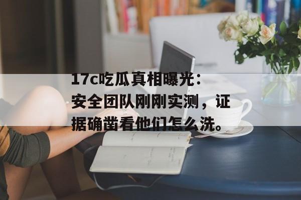 17c吃瓜真相曝光：安全团队刚刚实测，证据确凿看他们怎么洗。